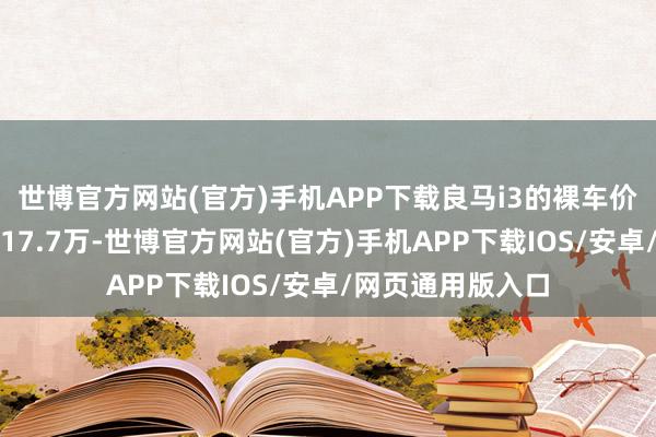 世博官方网站(官方)手机APP下载良马i3的裸车价钱还是又回到了17.7万-世博官方网站(官方)手机APP下载IOS/安卓/网页通用版入口