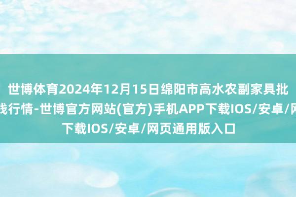 世博体育2024年12月15日绵阳市高水农副家具批发有限公司价钱行情-世博官方网站(官方)手机APP下载IOS/安卓/网页通用版入口