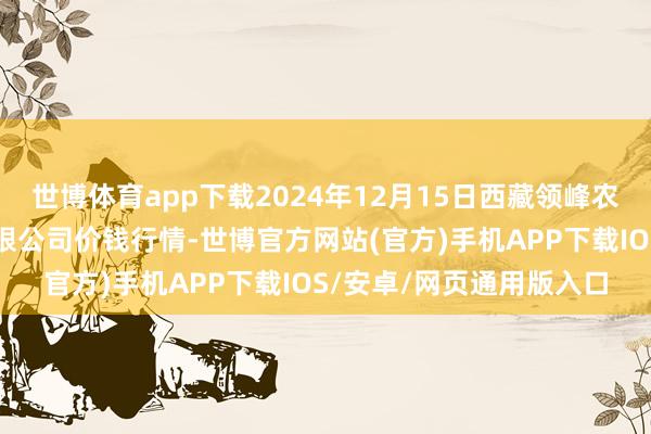 世博体育app下载2024年12月15日西藏领峰农副居品运筹帷幄责罚有限公司价钱行情-世博官方网站(官方)手机APP下载IOS/安卓/网页通用版入口