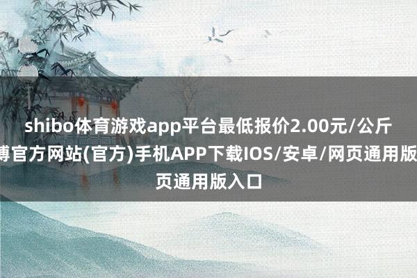 shibo体育游戏app平台最低报价2.00元/公斤-世博官方网站(官方)手机APP下载IOS/安卓/网页通用版入口