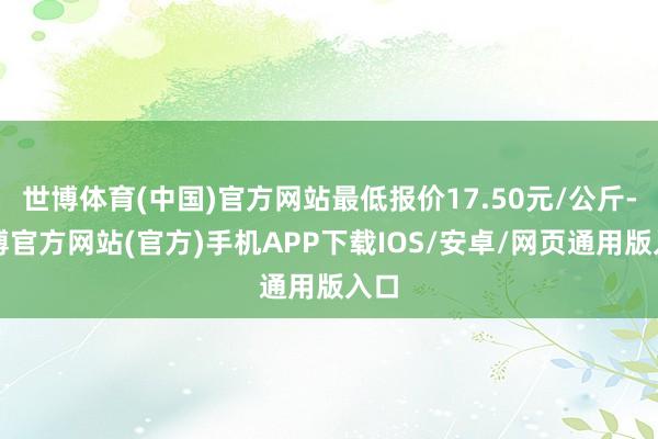 世博体育(中国)官方网站最低报价17.50元/公斤-世博官方网站(官方)手机APP下载IOS/安卓/网页通用版入口