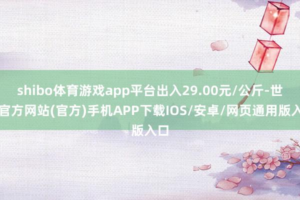 shibo体育游戏app平台出入29.00元/公斤-世博官方网站(官方)手机APP下载IOS/安卓/网页通用版入口