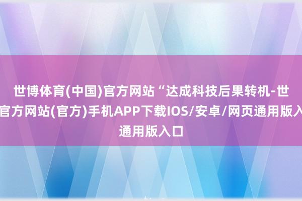 世博体育(中国)官方网站　　“达成科技后果转机-世博官方网站(官方)手机APP下载IOS/安卓/网页通用版入口