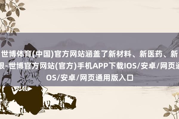 世博体育(中国)官方网站涵盖了新材料、新医药、新能源等界限-世博官方网站(官方)手机APP下载IOS/安卓/网页通用版入口