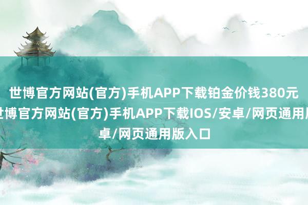 世博官方网站(官方)手机APP下载铂金价钱380元/克-世博官方网站(官方)手机APP下载IOS/安卓/网页通用版入口