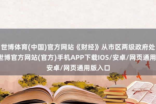 世博体育(中国)官方网站《财经》从市区两级政府处获悉-世博官方网站(官方)手机APP下载IOS/安卓/网页通用版入口