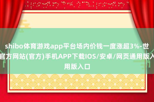 shibo体育游戏app平台场内价钱一度涨超3%-世博官方网站(官方)手机APP下载IOS/安卓/网页通用版入口