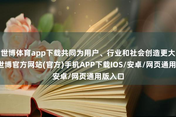 世博体育app下载共同为用户、行业和社会创造更大价值-世博官方网站(官方)手机APP下载IOS/安卓/网页通用版入口