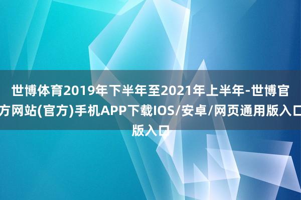 世博体育2019年下半年至2021年上半年-世博官方网站(官方)手机APP下载IOS/安卓/网页通用版入口