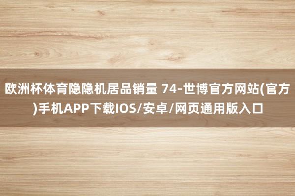 欧洲杯体育隐隐机居品销量 74-世博官方网站(官方)手机APP下载IOS/安卓/网页通用版入口