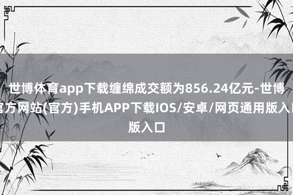 世博体育app下载缠绵成交额为856.24亿元-世博官方网站(官方)手机APP下载IOS/安卓/网页通用版入口