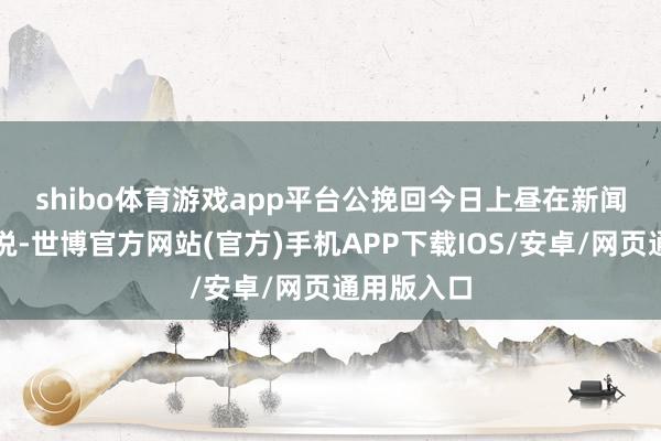 shibo体育游戏app平台　　公挽回今日上昼在新闻发布会上说-世博官方网站(官方)手机APP下载IOS/安卓/网页通用版入口