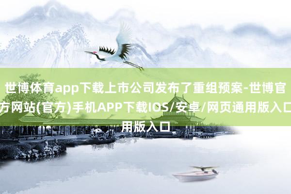 世博体育app下载上市公司发布了重组预案-世博官方网站(官方)手机APP下载IOS/安卓/网页通用版入口