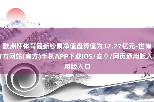 欧洲杯体育最新钞票净值盘算值为32.27亿元-世博官方网站(官方)手机APP下载IOS/安卓/网页通用版入口