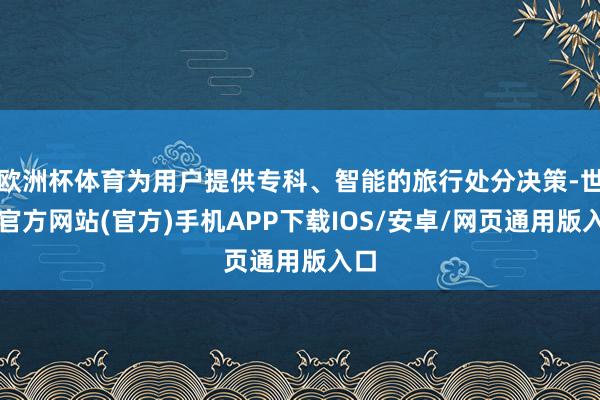 欧洲杯体育为用户提供专科、智能的旅行处分决策-世博官方网站(官方)手机APP下载IOS/安卓/网页通用版入口