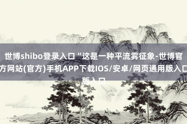 世博shibo登录入口“这是一种平流雾征象-世博官方网站(官方)手机APP下载IOS/安卓/网页通用版入口