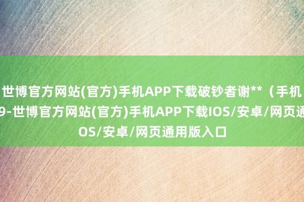 世博官方网站(官方)手机APP下载破钞者谢**（手机尾号 8969-世博官方网站(官方)手机APP下载IOS/安卓/网页通用版入口