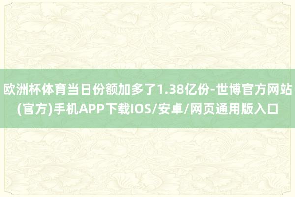 欧洲杯体育当日份额加多了1.38亿份-世博官方网站(官方)手机APP下载IOS/安卓/网页通用版入口