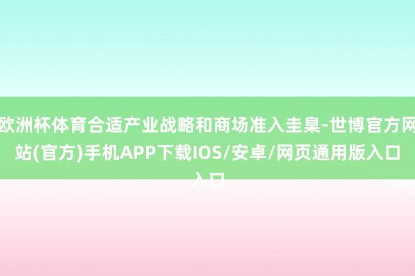 欧洲杯体育合适产业战略和商场准入圭臬-世博官方网站(官方)手机APP下载IOS/安卓/网页通用版入口